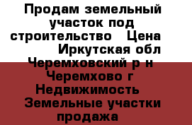 Продам земельный участок под строительство › Цена ­ 150 000 - Иркутская обл., Черемховский р-н, Черемхово г. Недвижимость » Земельные участки продажа   